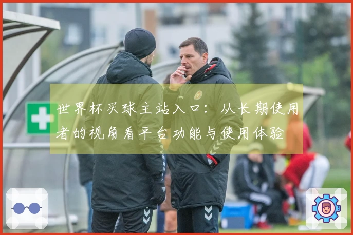 世界杯买球主站入口：从长期使用者的视角看平台功能与使用体验