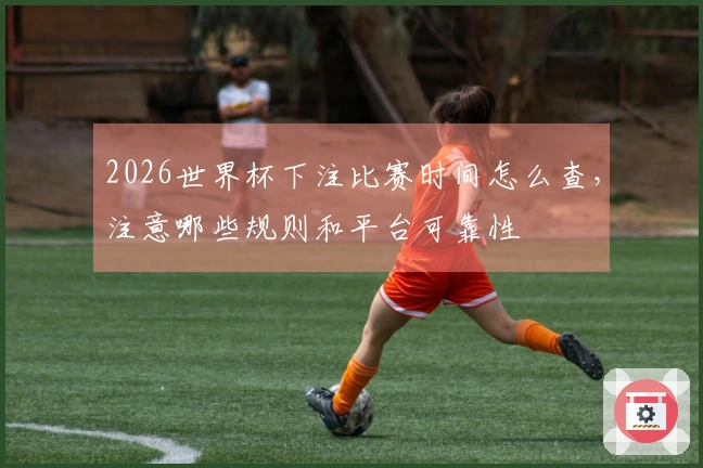 2026世界杯下注比赛时间怎么查，注意哪些规则和平台可靠性