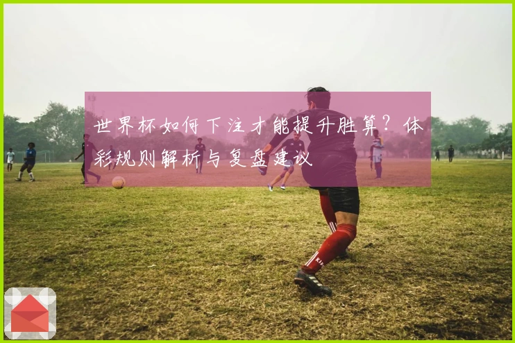 世界杯如何下注才能提升胜算？体彩规则解析与复盘建议